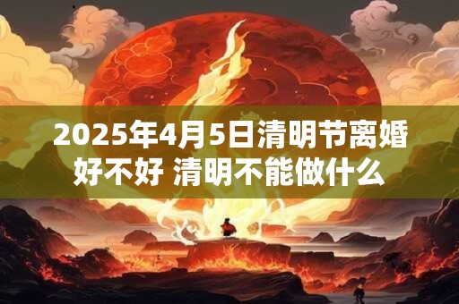2025年4月5日清明节离婚好不好 清明不能做什么