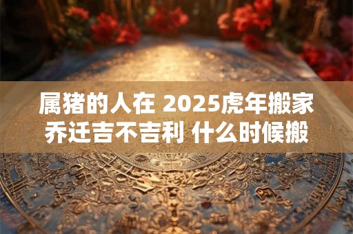 属猪的人在 2025虎年搬家乔迁吉不吉利 什么时候搬家好