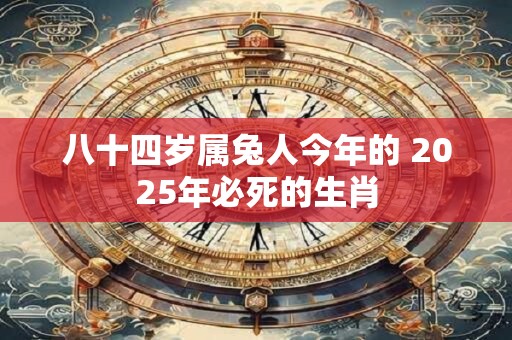 八十四岁属兔人今年的 2025年必死的生肖