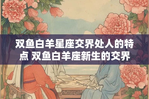 双鱼白羊星座交界处人的特点 双鱼白羊座新生的交界