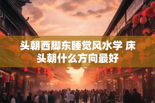 头朝西脚东睡觉风水学 床头朝什么方向最好