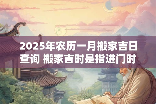 2025年农历一月搬家吉日查询 搬家吉时是指进门时间吗