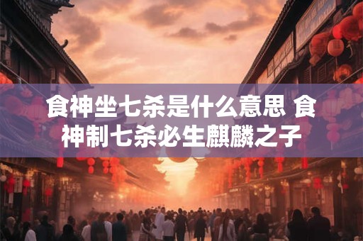 食神坐七杀是什么意思 食神制七杀必生麒麟之子