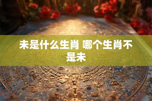 未是什么生肖 哪个生肖不是未