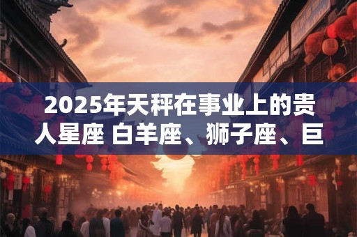 2026年天秤在事业上的贵人星座 白羊座、狮子座、巨蟹座
