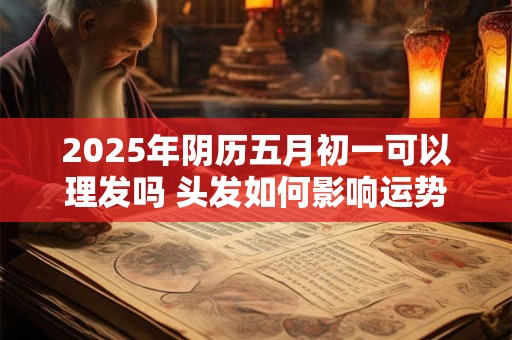2025年阴历五月初一可以理发吗 头发如何影响运势