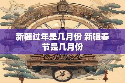 新疆过年是几月份 新疆春节是几月份