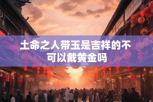 土命之人带玉是吉祥的不 可以戴黄金吗