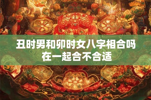 丑时男和卯时女八字相合吗 在一起合不合适 丑时男和卯时女八字相合吗 在一起合不合适
