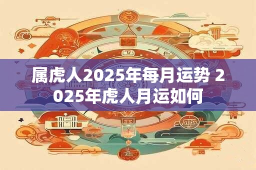 属虎人2025年每月运势 2025年虎人月运如何 属虎人2025年每月运势 2025年虎人月运如何