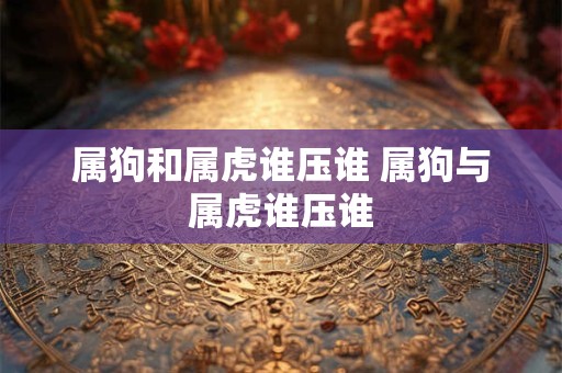 属狗和属虎谁压谁 属狗与属虎谁压谁