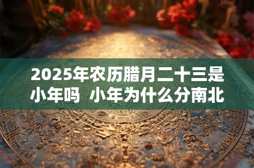 2026年农历腊月二十三是小年吗  小年为什么分南北