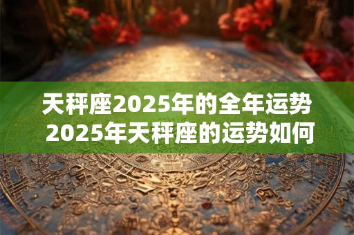 天秤座2025年的全年运势 2025年天秤座的运势如何