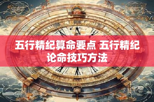 五行精纪算命要点 五行精纪论命技巧方法