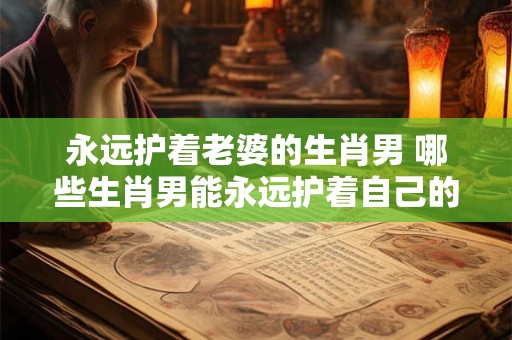 永远护着老婆的生肖男 哪些生肖男能永远护着自己的老婆