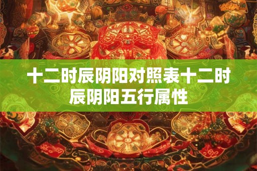 十二时辰阴阳对照表十二时辰阴阳五行属性