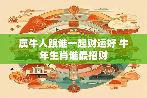 属牛人跟谁一起财运好 牛年生肖谁最招财