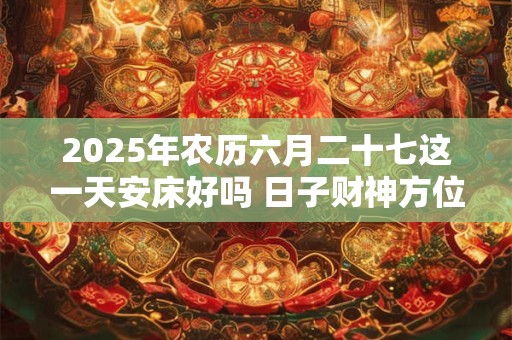 2025年农历六月二十七这一天安床好吗 日子财神方位