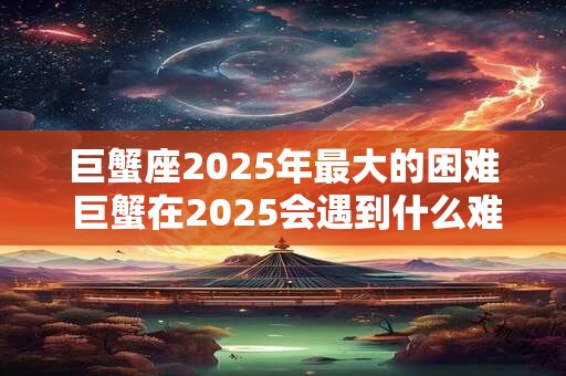 巨蟹座2025年最大的困难 巨蟹在2025会遇到什么难题