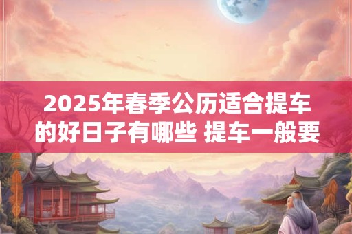 2026年春季公历适合提车的好日子有哪些 提车一般要多久 2026年春季公历适合提车的好日子有哪些 提车一般要多久