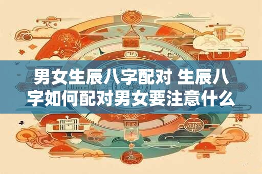 男女生辰八字配对 生辰八字如何配对男女要注意什么