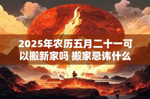 2025年农历五月二十一可以搬新家吗 搬家忌讳什么日子 2025年农历五月二十一可以搬新家吗 搬家忌讳什么日子