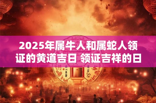 2025年属牛人和属蛇人领证的黄道吉日 领证吉祥的日子