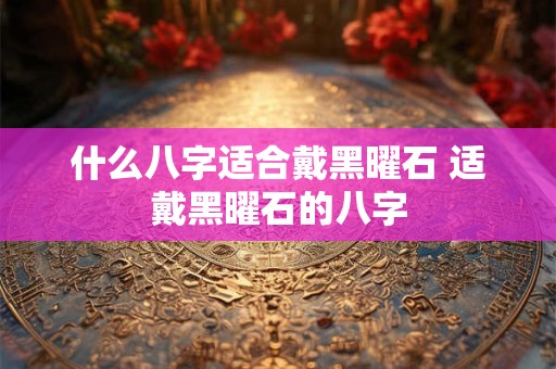 什么八字适合戴黑曜石 适戴黑曜石的八字