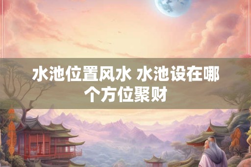 水池位置风水 水池设在哪个方位聚财
