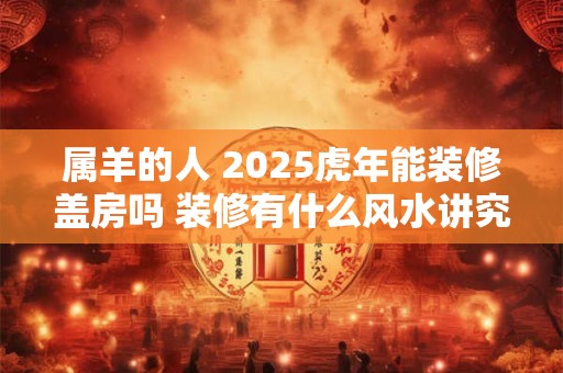 属羊的人 2025虎年能装修盖房吗 装修有什么风水讲究