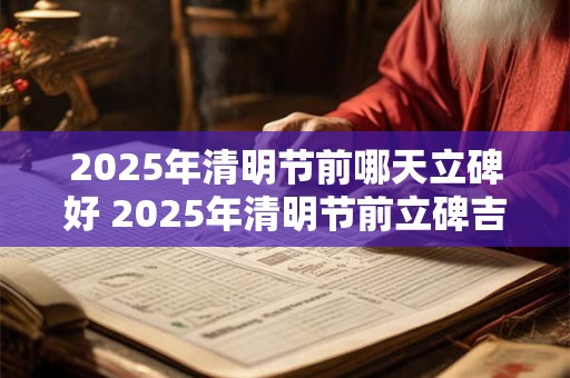 2025年清明节前哪天立碑好 2025年清明节前立碑吉日