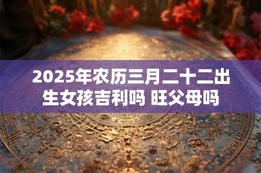 2025年农历三月二十二出生女孩吉利吗 旺父母吗