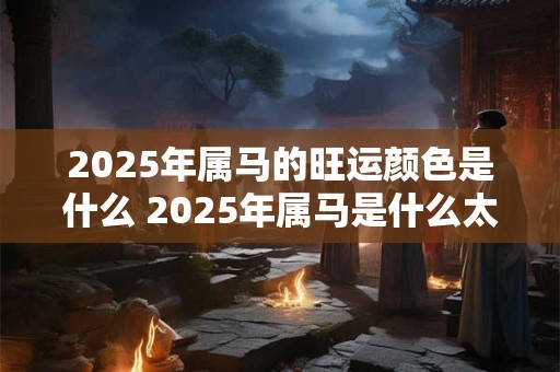 2025年属马的旺运颜色是什么 2025年属马是什么太岁 2025年属马的旺运颜色是什么 2025年属马是什么太岁