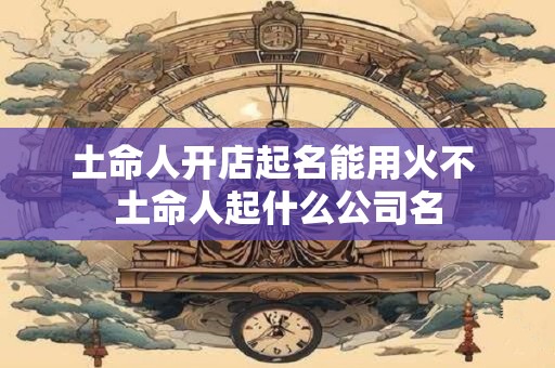 土命人开店起名能用火不 土命人起什么公司名