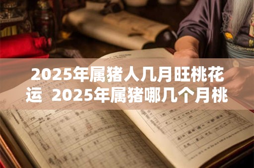 2025年属猪人几月旺桃花运  2025年属猪哪几个月桃花旺