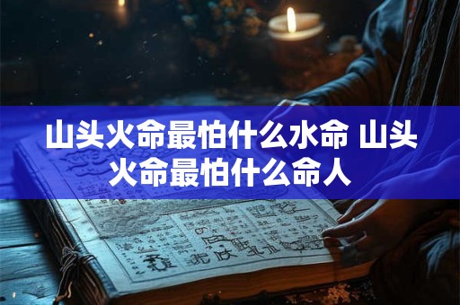 山头火命最怕什么水命 山头火命最怕什么命人