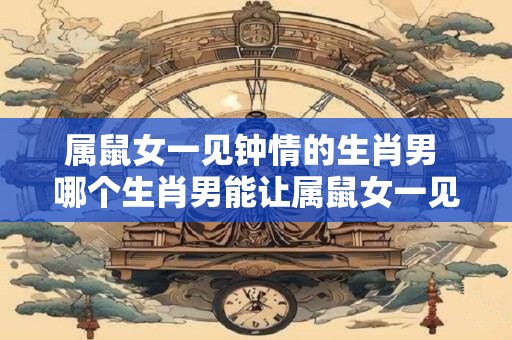 属鼠女一见钟情的生肖男 哪个生肖男能让属鼠女一见钟情