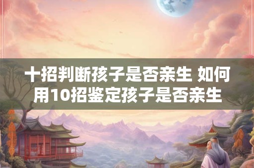 十招判断孩子是否亲生 如何用10招鉴定孩子是否亲生
