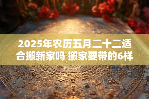2025年农历五月二十二适合搬新家吗 搬家要带的6样东西