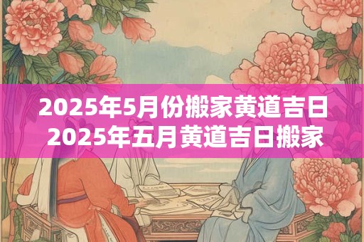2025年5月份搬家黄道吉日 2025年五月黄道吉日搬家