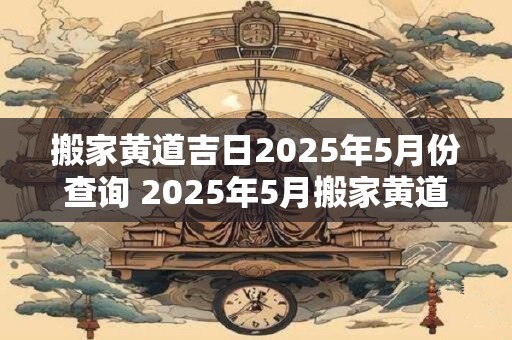 搬家黄道吉日2025年5月份查询 2025年5月搬家黄道吉日查询