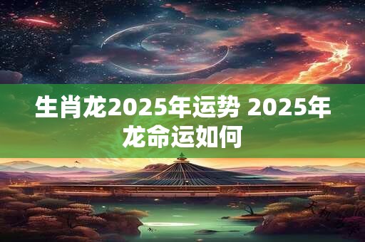 生肖龙2025年运势 2025年龙命运如何