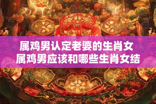 属鸡男认定老婆的生肖女 属鸡男应该和哪些生肖女结婚