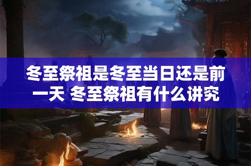 冬至祭祖是冬至当日还是前一天 冬至祭祖有什么讲究