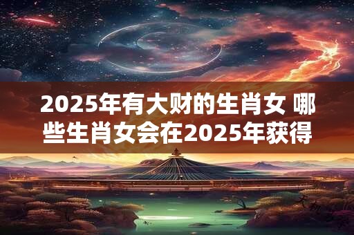 2025年有大财的生肖女 哪些生肖女会在2025年获得大财运