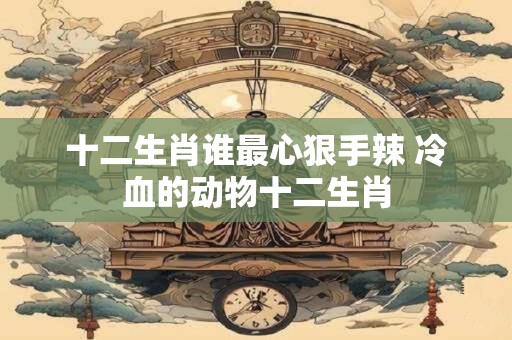 十二生肖谁最心狠手辣 冷血的动物十二生肖