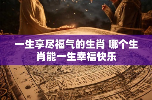 一生享尽福气的生肖 哪个生肖能一生幸福快乐
