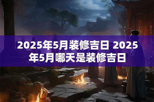 2025年5月装修吉日 2025年5月哪天是装修吉日