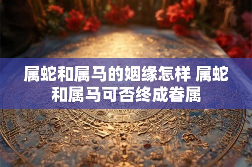 属蛇和属马的姻缘怎样 属蛇和属马可否终成眷属