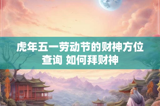虎年五一劳动节的财神方位查询 如何拜财神